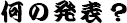 何の発表？